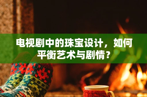 电视剧中的珠宝设计，如何平衡艺术与剧情？