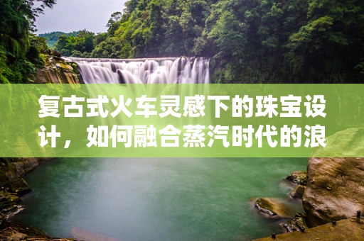 复古式火车灵感下的珠宝设计，如何融合蒸汽时代的浪漫与现代审美？