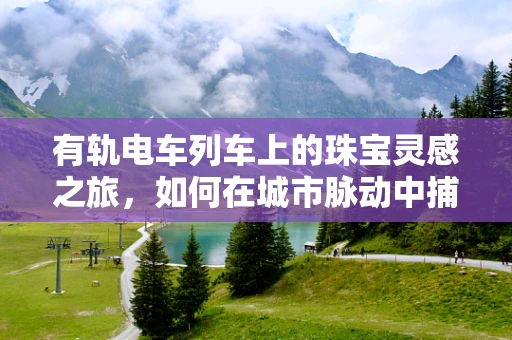 有轨电车列车上的珠宝灵感之旅，如何在城市脉动中捕捉创意火花？