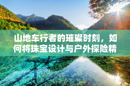 山地车行者的璀璨时刻，如何将珠宝设计与户外探险精神完美融合？