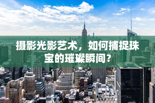 摄影光影艺术，如何捕捉珠宝的璀璨瞬间？