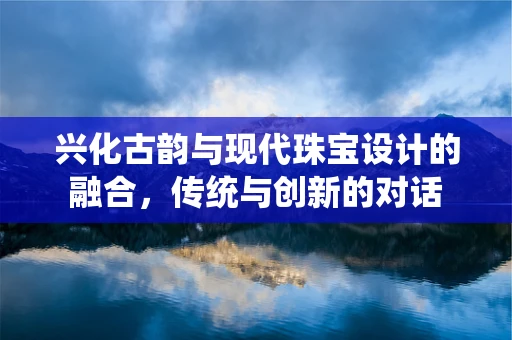 兴化古韵与现代珠宝设计的融合，传统与创新的对话