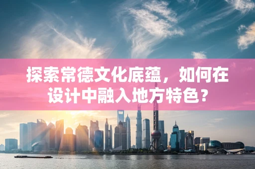 探索常德文化底蕴，如何在设计中融入地方特色？