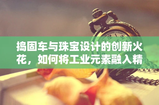 捣固车与珠宝设计的创新火花，如何将工业元素融入精致工艺？