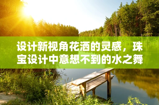 设计新视角花洒的灵感，珠宝设计中意想不到的水之舞