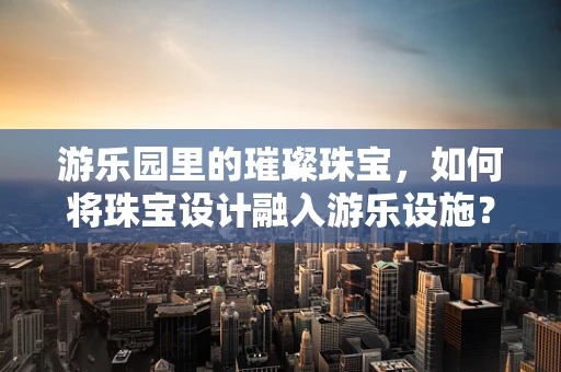 游乐园里的璀璨珠宝，如何将珠宝设计融入游乐设施？