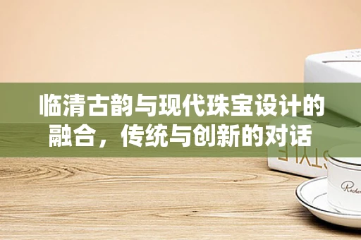临清古韵与现代珠宝设计的融合，传统与创新的对话
