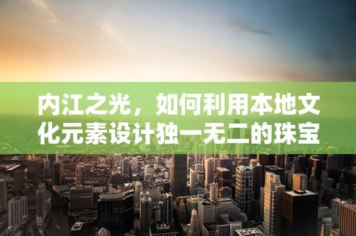 内江之光，如何利用本地文化元素设计独一无二的珠宝？