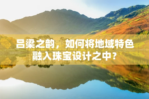 吕梁之韵，如何将地域特色融入珠宝设计之中？