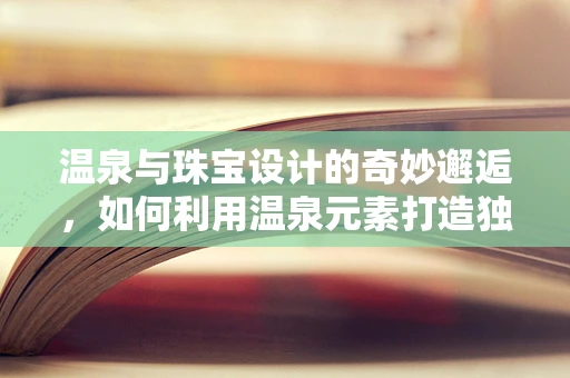 温泉与珠宝设计的奇妙邂逅，如何利用温泉元素打造独特珠宝？