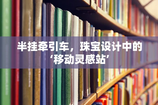半挂牵引车，珠宝设计中的‘移动灵感站’