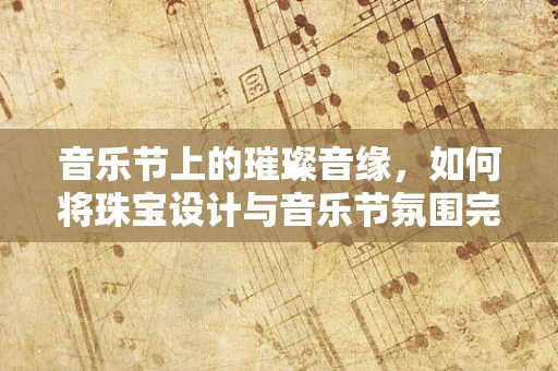 音乐节上的璀璨音缘，如何将珠宝设计与音乐节氛围完美融合？