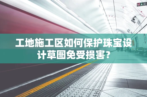 工地施工区如何保护珠宝设计草图免受损害？