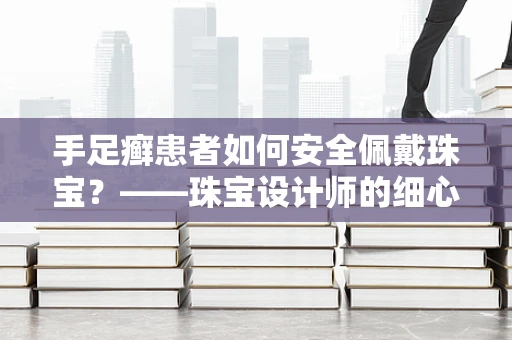 手足癣患者如何安全佩戴珠宝？——珠宝设计师的细心考量