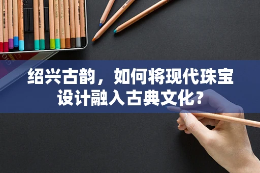 绍兴古韵，如何将现代珠宝设计融入古典文化？