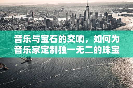 音乐与宝石的交响，如何为音乐家定制独一无二的珠宝？