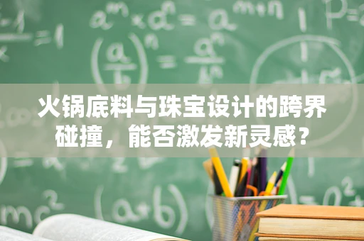 火锅底料与珠宝设计的跨界碰撞，能否激发新灵感？
