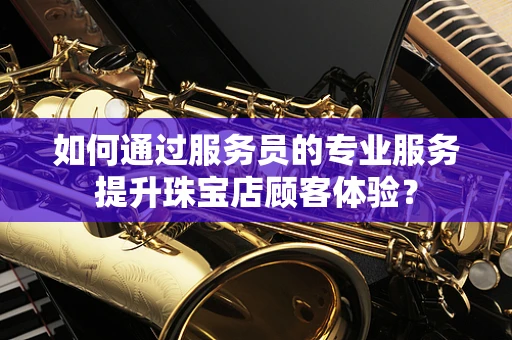 如何通过服务员的专业服务提升珠宝店顾客体验？