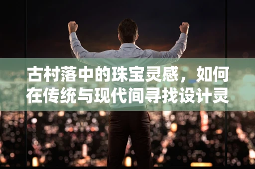 古村落中的珠宝灵感，如何在传统与现代间寻找设计灵感？