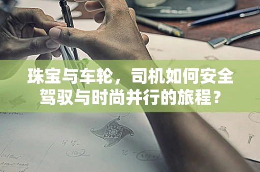 珠宝与车轮，司机如何安全驾驭与时尚并行的旅程？