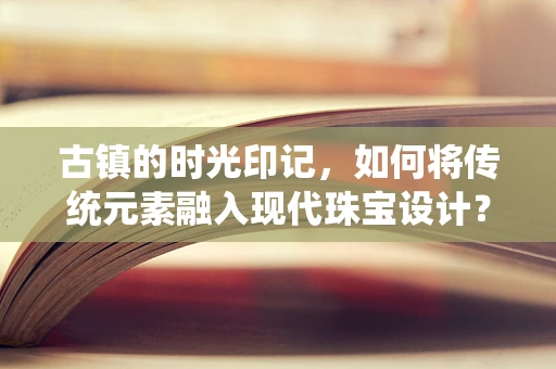 古镇的时光印记，如何将传统元素融入现代珠宝设计？