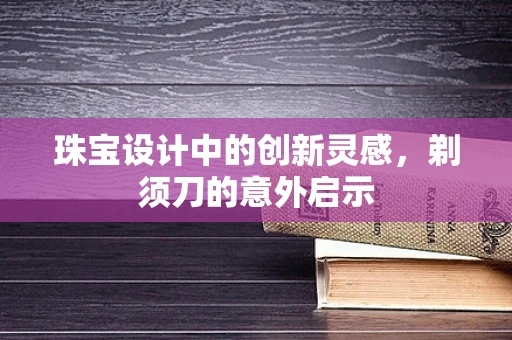 珠宝设计中的创新灵感，剃须刀的意外启示