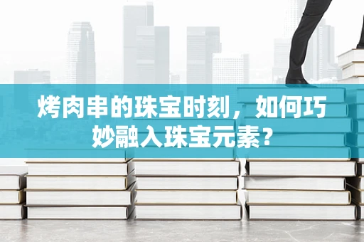 烤肉串的珠宝时刻，如何巧妙融入珠宝元素？