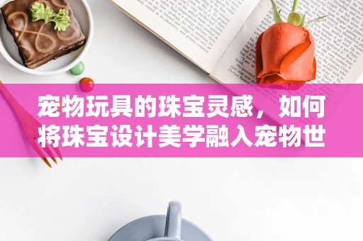 宠物玩具的珠宝灵感，如何将珠宝设计美学融入宠物世界？