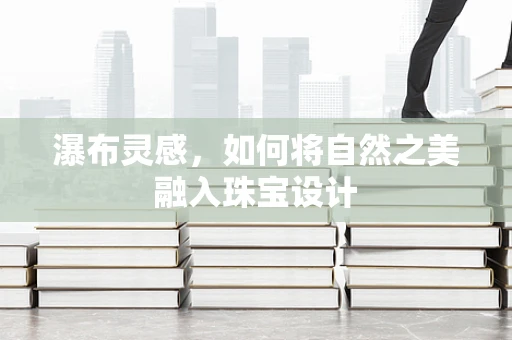 瀑布灵感，如何将自然之美融入珠宝设计