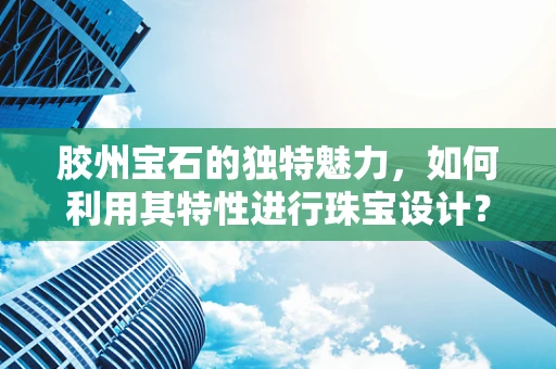 胶州宝石的独特魅力，如何利用其特性进行珠宝设计？
