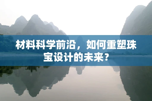 材料科学前沿，如何重塑珠宝设计的未来？