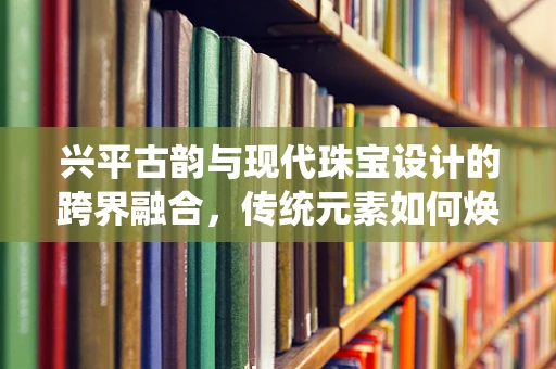 兴平古韵与现代珠宝设计的跨界融合，传统元素如何焕发新生的挑战？