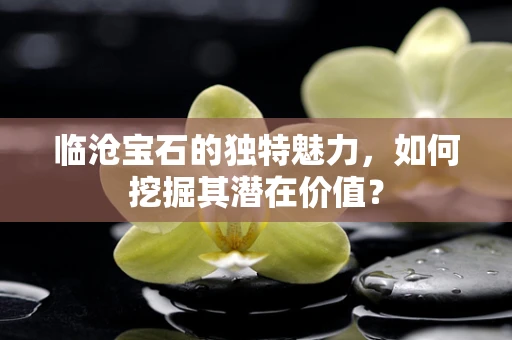 临沧宝石的独特魅力，如何挖掘其潜在价值？