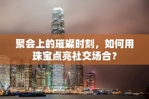 聚会上的璀璨时刻，如何用珠宝点亮社交场合？