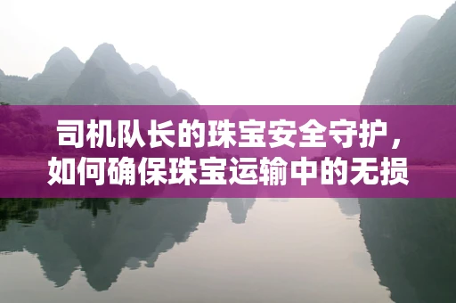 司机队长的珠宝安全守护，如何确保珠宝运输中的无损与保密？