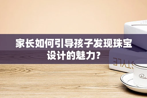 家长如何引导孩子发现珠宝设计的魅力？