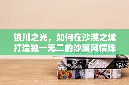 银川之光，如何在沙漠之城打造独一无二的沙漠风情珠宝？