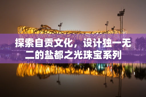 探索自贡文化，设计独一无二的盐都之光珠宝系列