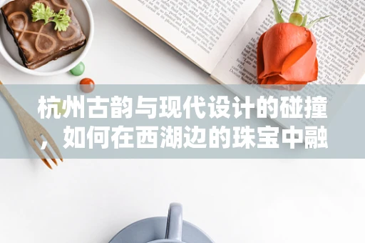 杭州古韵与现代设计的碰撞，如何在西湖边的珠宝中融入杭城记忆？