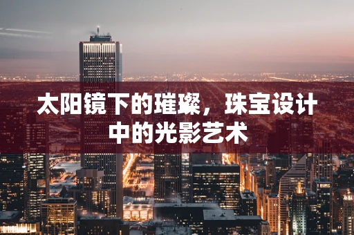 太阳镜下的璀璨，珠宝设计中的光影艺术