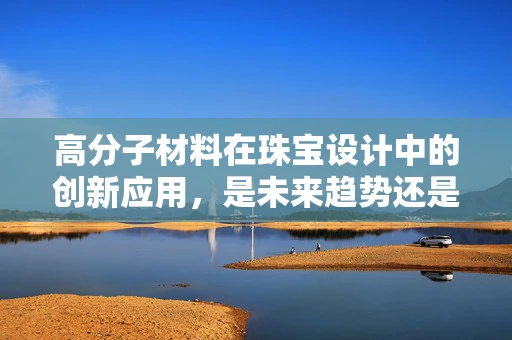 高分子材料在珠宝设计中的创新应用，是未来趋势还是昙花一现？