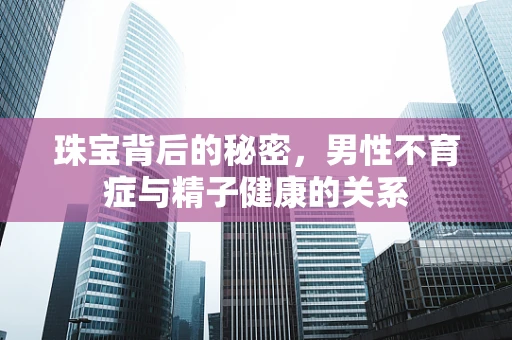 珠宝背后的秘密，男性不育症与精子健康的关系