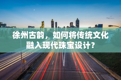 徐州古韵，如何将传统文化融入现代珠宝设计？