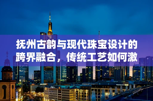 抚州古韵与现代珠宝设计的跨界融合，传统工艺如何激活当代珠宝的灵魂？