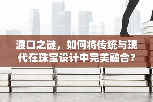 渡口之谜，如何将传统与现代在珠宝设计中完美融合？