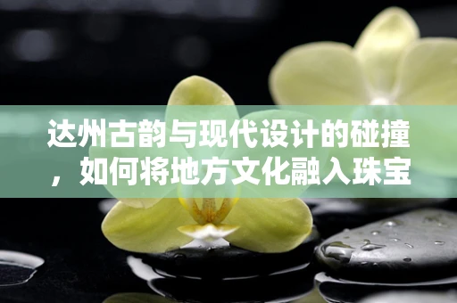 达州古韵与现代设计的碰撞，如何将地方文化融入珠宝设计中？