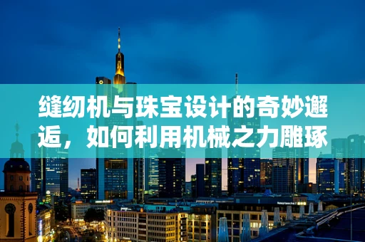 缝纫机与珠宝设计的奇妙邂逅，如何利用机械之力雕琢细腻工艺？