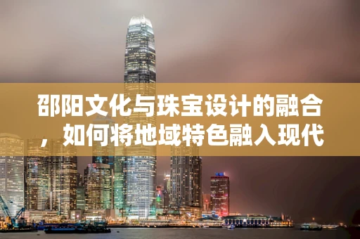 邵阳文化与珠宝设计的融合，如何将地域特色融入现代珠宝创作？