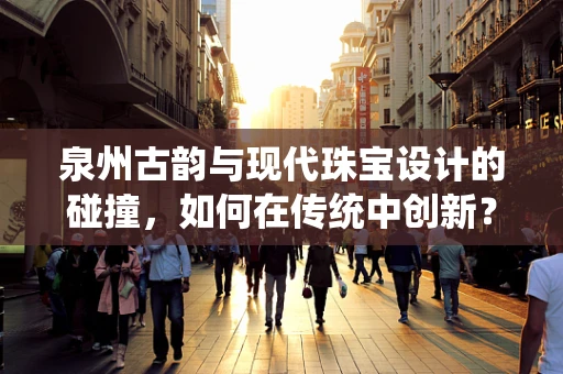 泉州古韵与现代珠宝设计的碰撞，如何在传统中创新？