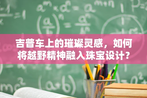 吉普车上的璀璨灵感，如何将越野精神融入珠宝设计？